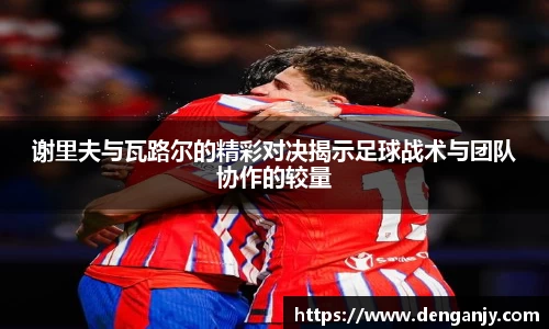 谢里夫与瓦路尔的精彩对决揭示足球战术与团队协作的较量