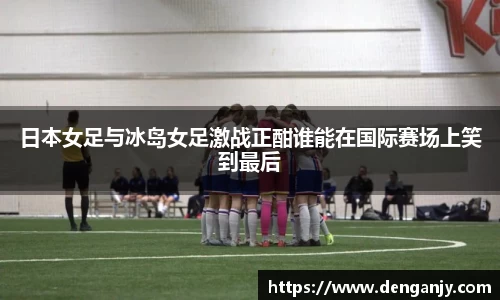 日本女足与冰岛女足激战正酣谁能在国际赛场上笑到最后