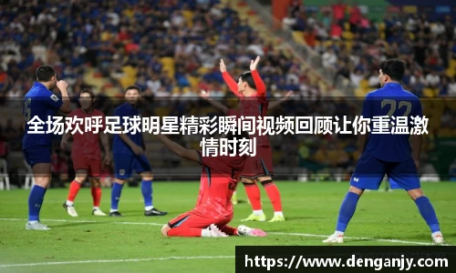 全场欢呼足球明星精彩瞬间视频回顾让你重温激情时刻